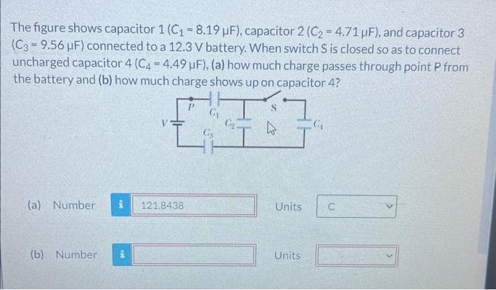 The figure shows capacitor 1 (C₁ = 8.19 µF), capacitor 2 (C₂=4.71 uF), and capacitor 3
(C3-9.56 µF) connected to a 12.3 V battery. When switch S is closed so as to connect
uncharged capacitor 4 (C4-4.49 µF), (a) how much charge passes through point P from
the battery and (b) how much charge shows up on capacitor 4?
(a) Number
(b) Number
vp
121.8438
G₂
G₂
T
Units
Units
C