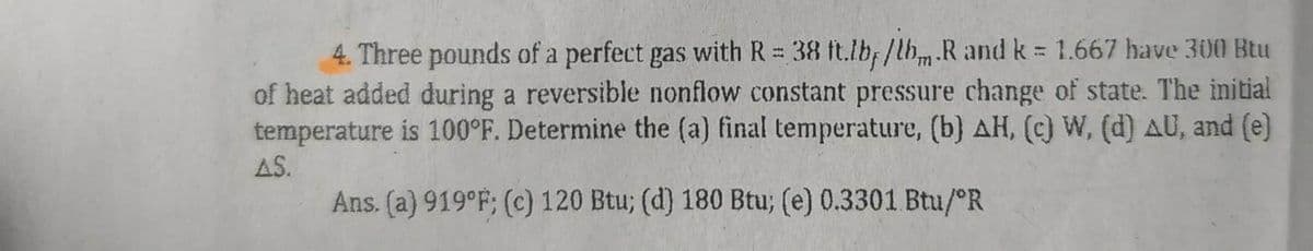 771
4. Three pounds of a perfect gas with R = 38 ft.lbf/lb.R and k = 1.667 have 300 Btu
of heat added during a reversible nonflow constant pressure change of state. The initial
temperature is 100°F. Determine the (a) final temperature, (b) AH, (c) W, (d) AU, and (e)
AS.
Ans. (a) 919°F; (c) 120 Btu; (d) 180 Btu; (e) 0.3301 Btu/ºR