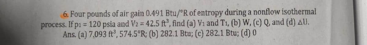 6. Four pounds of air gain 0.491 Btu/ºR of entropy during a nonflow isothermal
process. If p1 = 120 psia and V2 = 42.5 ft³, find (a) V1 and T₁, (b) W, (c) Q, and (d) AU.
Ans. (a) 7,093 ft³, 574.5°R; (b) 282.1 Btu; (c) 282.1 Btu; (d) 0