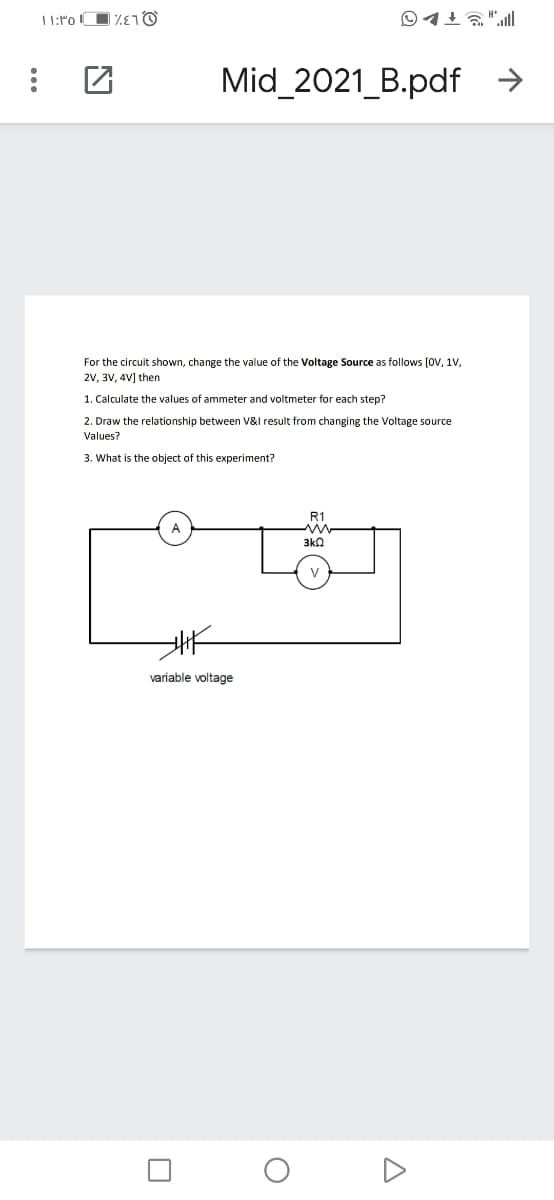 ○イ1る"l
Mid_2021_B.pdf →
For the circuit shown, change the value of the Voltage Source as follows (OV, 1V,
2V, 3V, 4V] then
1. Calculate the values of ammeter and voltmeter for each step?
2. Draw the relationship between V&l result from changing the Voltage source
Values?
3. What is the object of this experiment?
R1
3k2
variable voltage
