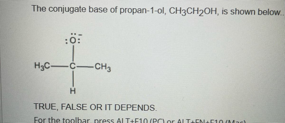 The conjugate base of propan-1-ol, CH3CH2OH, is shown below...
:0:
H3CC-CH3
H
TRUE, FALSE OR IT DEPENDS.
For the toolbar, press ALT+F10 (PC) or ALT+EN+510/Mad