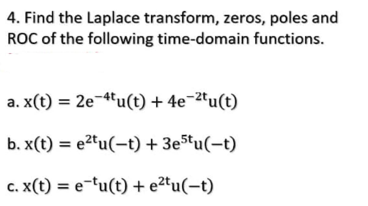 4. Find the Laplace transform, zeros, poles and
ROC of the following time-domain functions.
a. x(t) = 2e-4tu(t) + 4e-²tu(t)
b. x(t) = e²tu(-t) + 3e5tu(-t)
c. x(t) = e-tu(t) + e²tu(-t)