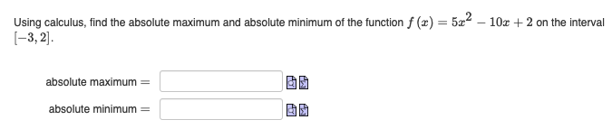 =
Using calculus, find the absolute maximum and absolute minimum of the function f (x)
[-3,2].
absolute maximum =
absolute minimum =
5x2
10x + 2 on the interval