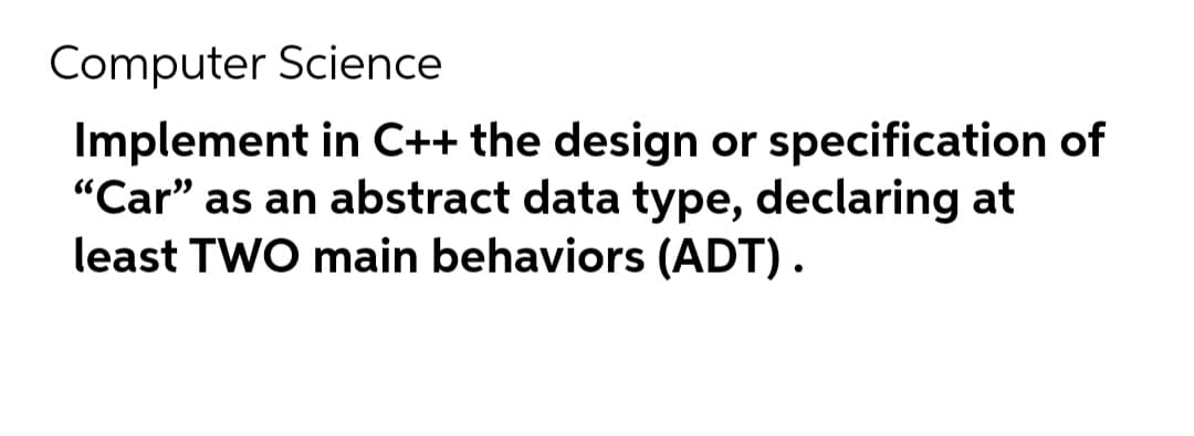 Computer Science
Implement in C++ the design or specification of
"Car" as an abstract data type, declaring at
least TWO main behaviors (ADT).
