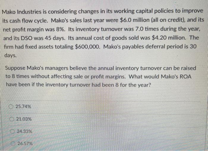 Mako Industries is considering changes in its working capital policies to improve
its cash flow cycle. Mako's sales last year were $6.0 million (all on credit), and its
net profit margin was 8%. Its inventory turnover was 7.0 times during the year,
and its DSO was 45 days. Its annual cost of goods sold was $4.20 million. The
firm had fixed assets totaling $600,000. Mako's payables deferral period is 30
days.
Suppose Mako's managers believe the annual inventory turnover can be raised
to 8 times without affecting sale or profit margins. What would Mako's ROA
have been if the inventory turnover had been 8 for the year?
O 25.74%
O 21.03%
O 24.33%
O 26.57%
