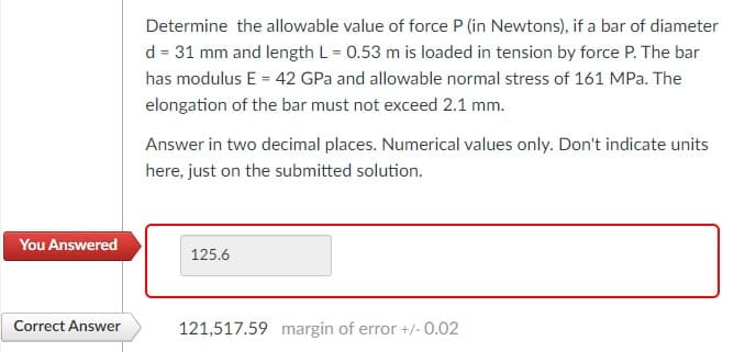 Determine the allowable value of force P (in Newtons), if a bar of diameter
d = 31 mm and length L = 0.53 m is loaded in tension by force P. The bar
has modulus E = 42 GPa and allowable normal stress of 161 MPa. The
elongation of the bar must not exceed 2.1 mm.
Answer in two decimal places. Numerical values only. Don't indicate units
here, just on the submitted solution.
You Answered
125.6
Correct Answer
121,517.59 margin of error +/-0.02
