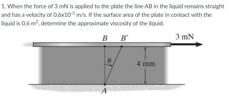 1. When the force of 3 mN is applied to the plate the line AB in the liquid remains straight
and has a velocity of 0.6x103 m/s. If the surface area of the plate in contact with the
liquid is 0.6 m2, determine the approximate viscosity of the liquid.
В в
B
B'
3 mN
4 mm
A
