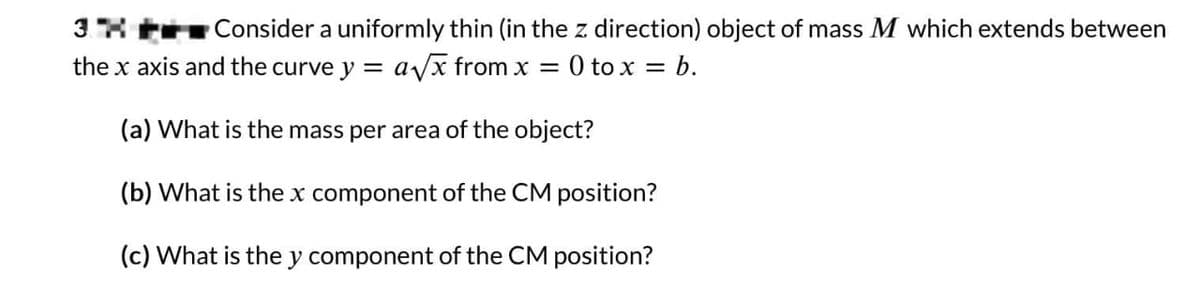 3
Consider a uniformly thin (in the z. direction) object of mass M which extends between
the x axis and the curve y = a√√x from x = 0 to x = b.
(a) What is the mass per area of the object?
(b) What is the x component of the CM position?
(c) What is the y component of the CM position?