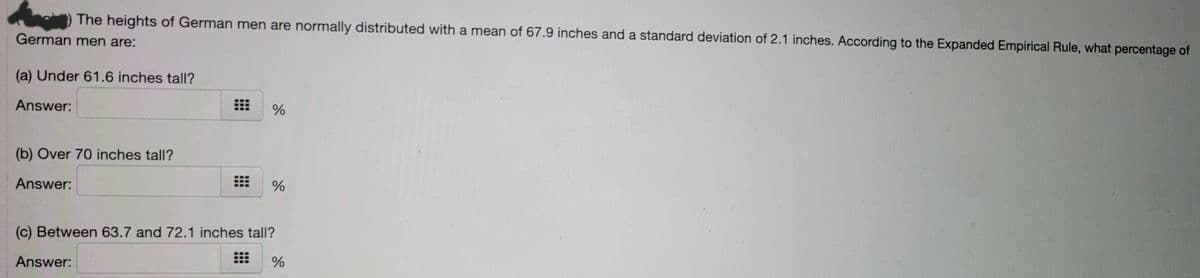 The heights of German men are normally distributed with a mean of 67.9 inches and a standard deviation of 2.1 inches. According to the Expanded Empirical Rule, what percentage of
German men are:
(a) Under 61.6 inches tall?
Answer:
(b) Over 70 inches tall?
Answer:
(c) Between 63.7 and 72.1 inches tall?
Answer:
%
