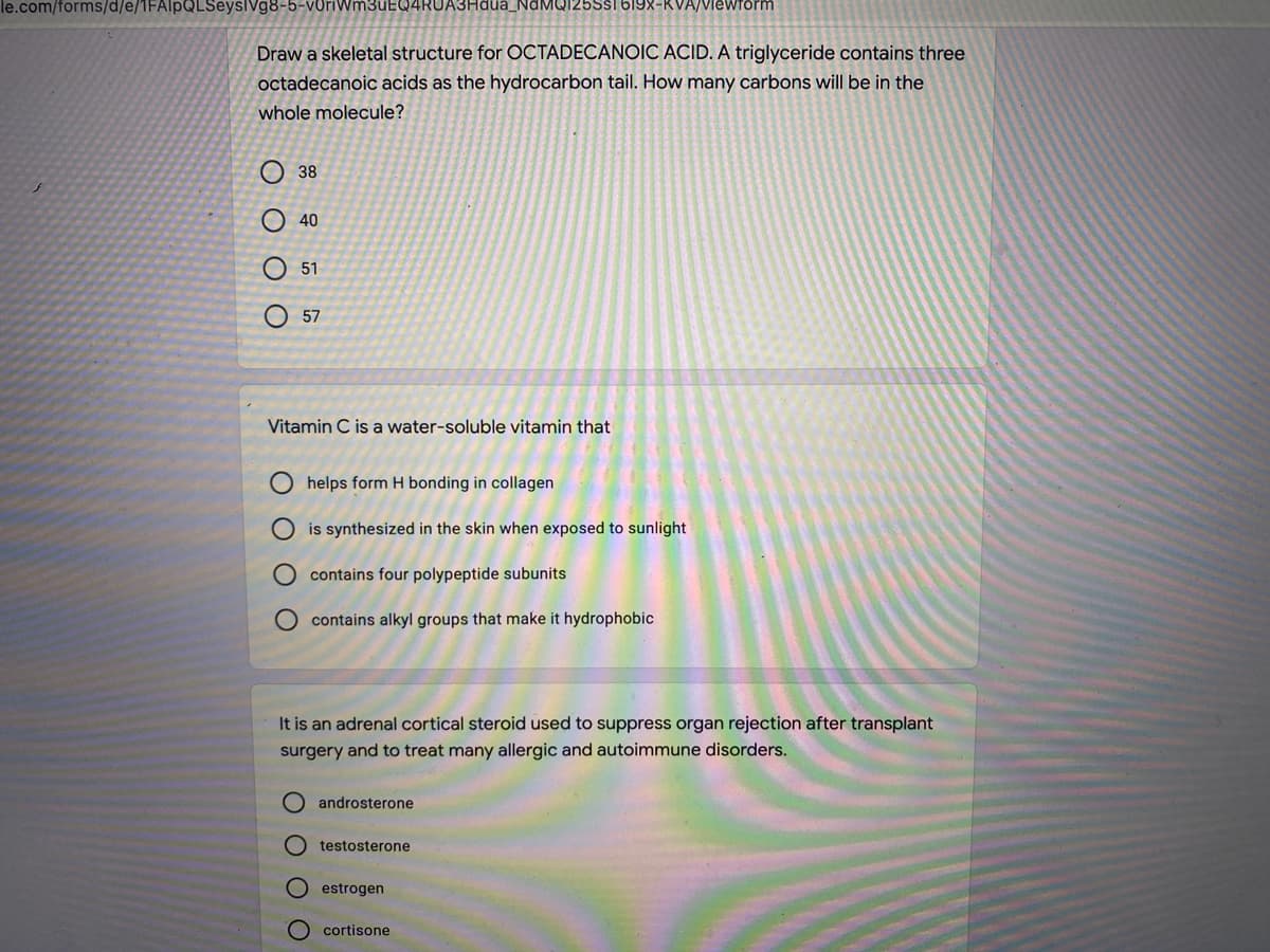 le.com/forms/d/e/1FAlpQLSeyslVg8-5-voriWm3uEQ4RUA3Hdua_NaMQI25Ssi 619X-KVA/Viewform
Draw a skeletal structure for OCTADECANOIC ACID. A triglyceride contains three
octadecanoic acids as the hydrocarbon tail. How many carbons will be in the
whole molecule?
O 38
40
51
O 57
Vitamin C is a water-soluble vitamin that
helps form H bonding in collagen
is synthesized in the skin when exposed to sunlight
contains four polypeptide subunits
O contains alkyl groups that make it hydrophobic
It is an adrenal cortical steroid used to suppress organ rejection after transplant
surgery and to treat many allergic and autoimmune disorders.
O androsterone
testosterone
estrogen
cortisone
O O
O O O

