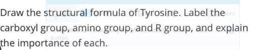 Draw the structural formula of Tyrosine. Label the
carboxyl group, amino group, and R group, and explain
the importance of each.