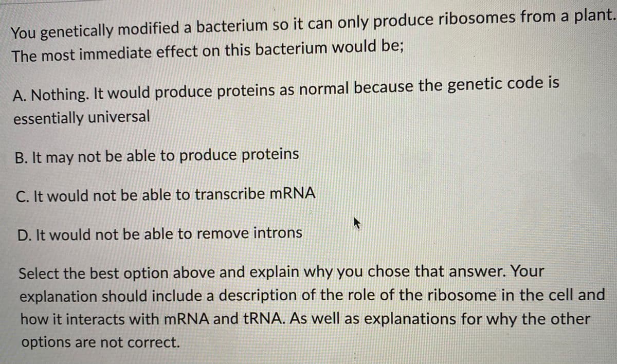 You genetically modified a bacterium so it can only produce ribosomes from a plant.
The most immediate effect on this bacterium would be;
A. Nothing. It would produce proteins as normal because the genetic code is
essentially universal
B. It may not be able to produce proteins
C. It would not be able to transcribe mRNA
D. It would not be able to remove introns
Select the best option above and explain why you chose that answer. Your
explanation should include a description of the role of the ribosome in the cell and
how it interacts with mRNA and tRNA. As well as explanations for why the other
options are not correct.