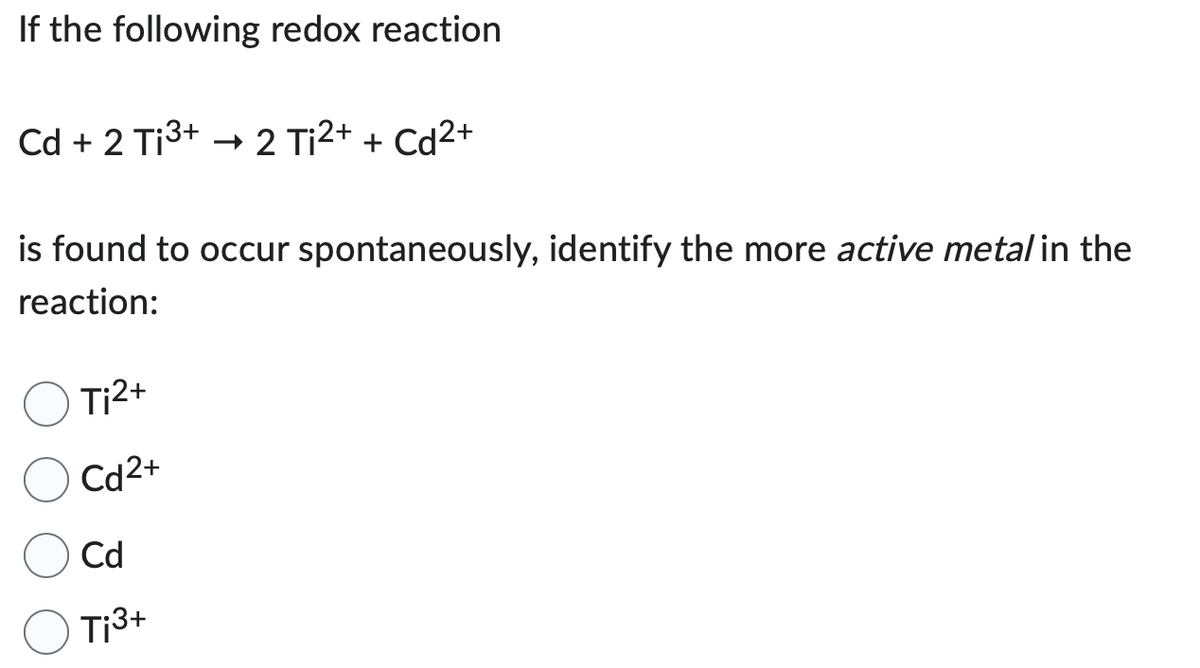 If the following redox reaction
Cd + 2 Ti³+ → 2 Ti²+ + Cd²+
is found to occur spontaneously, identify the more active metal in the
reaction:
Ti²+
Cd2+
Cd
Ti3+