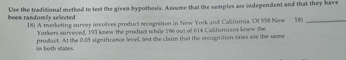 Use the traditional method to test the given hypothesis. Assume that the samples are independent and that they have
been randomly selected
18)
18) A marketing survey involves product recognition in New York and California. Of 558 New
Yorkers surveyed, 193 knew the product while 196 out of 614 Californians knew the
product. At the 0.05 significance level, test the claim that the recognition rates are the same
in both states.