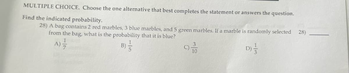 MULTIPLE CHOICE. Choose the one alternative that best completes the statement or answers the question.
Find the indicated probability.
28) A bag contains 2 red marbles, 3 blue marbles, and 5 green marbles. If a marble is randomly selected
from the bag, what is the probability that it is blue?
D)
A) =
B) //
10
28)