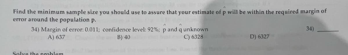 Find the minimum sample size you should use to assure that your estimate of p will be within the required margin of
error around the population p.
34) Margin of error: 0.011; confidence level: 92%; p and q unknown
A) 637
B) 40
C) 6328
beste
Solve the problem
D) 6327
34)