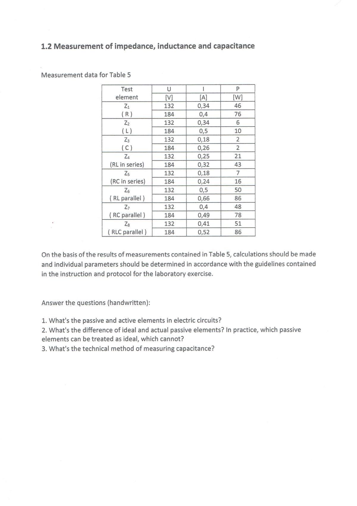 1.2 Measurement of impedance, inductance and capacitance
Measurement data for Table 5
Test
U
P
element
[V]
[A]
[W]
Z1
132
0,34
46
(R)
184
0,4
76
0,34
0,5
Z2
132
6
(L)
184
10
Z3
132
0,18
2
(C)
184
0,26
2
0,25
0,32
Z4
132
21
(RL in series)
184
43
Zs
132
0,18
7
(RC in series)
184
0,24
16
0,5
0,66
0,4
Z6
132
50
( RL parallel )
184
86
Z7
132
48
( RC parallel )
Z8
( RLC parallel )
184
0,49
78
132
0,41
51
184
0,52
86
On the basis of the results of measurements contained in Table 5, calculations should be made
and individual parameters should be determined in accordance with the guidelines contained
in the instruction and protocol for the laboratory exercise.
Answer the questions (handwritten):
1. What's the passive and active elements in electric circuits?
2. What's the difference of ideal and actual passive elements? In practice, which passive
elements can be treated as ideal, which cannot?
3. What's the technical method of measuring capacitance?
