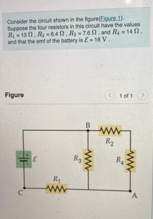 Consider the circuit shown in the figure(Figure 1).
Suppose the four resistors in this circuit have the values
R₁ = 13, R₂ = 6.4, R3 = 7.6 S2, and R4 = 14 S2,
and that the emf of the battery is & = 18 V.
Figure
C
E
R₁
ww
B
ww
1 of 1
ww
R₂
RA
ww
A