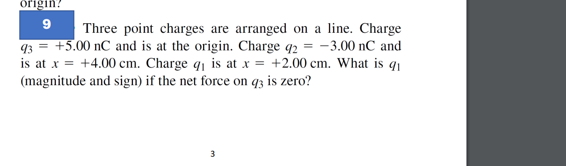 origin?
9
Three point charges are arranged on a line. Charge
93 = +5.00 nC and is at the origin. Charge q2 = -3.00 nC and
is at x = +4.00 cm. Charge q₁ is at x = +2.00 cm. What is q1
(magnitude and sign) if the net force on q3 is zero?
3