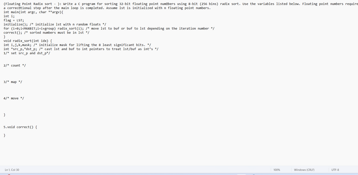 (Floating Point Radix sort - ): Write a C program for sorting 32-bit floating point numbers using 8-bit (256 bins) radix sort. Use the variables listed below. Floating point numbers require
a correctional step after the main loop is completed. Assume 1st is initialized with n floating point numbers.
int main(int argc, char **argv) {
int i;
flag = LST;
initialize(); /* initialize 1st with n random floats */
for (i=0; i<MAXBIT;i=i+group) radix_sort(i); /* move 1st to buf or buf to 1st depending on the iteration number */
correct(); /* sorted numbers must be in 1st */
}
void radix_sort(int idx) {
int i,j,k,mask; /* initialize mask for lifting the 8 least significant bits. */
int *src_p,*dst_p; /* cast 1st and buf to int pointers to treat 1st/buf as int's */
1/* set src_p and dst_p*/
2/* count */
3/* map */
4/* move */
}
5.void correct() {
}
Ln 1, Col 30
100%
Windows (CRLF)
UTF-8