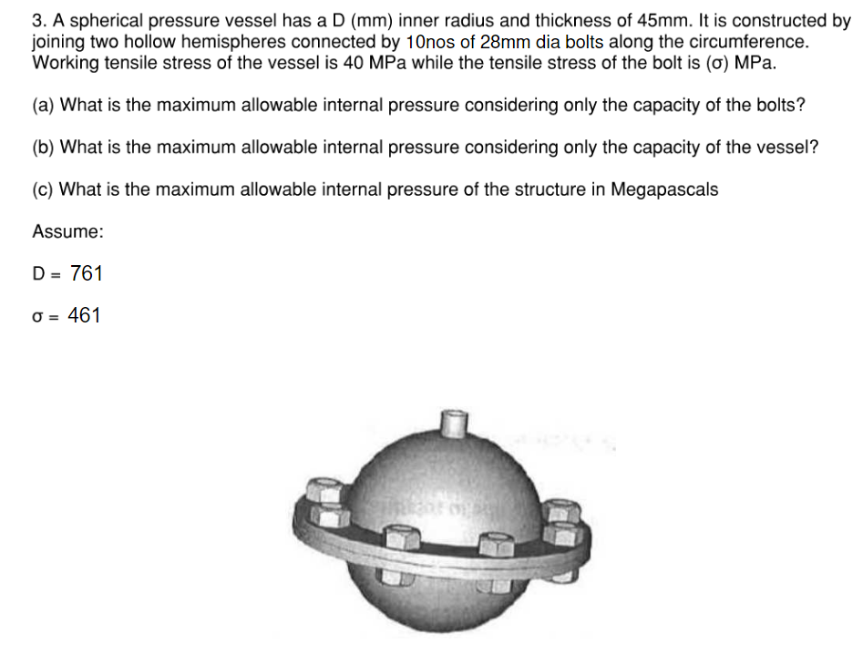 3. A spherical pressure vessel has a D (mm) inner radius and thickness of 45mm. It is constructed by
joining two hollow hemispheres connected by 10nos of 28mm dia bolts along the circumference.
Working tensile stress of the vessel is 40 MPa while the tensile stress of the bolt is (o) MPa.
(a) What is the maximum allowable internal pressure considering only the capacity of the bolts?
(b) What is the maximum allowable internal pressure considering only the capacity of the vessel?
(c) What is the maximum allowable internal pressure of the structure in Megapascals
Assume:
D = 761
σ = 461