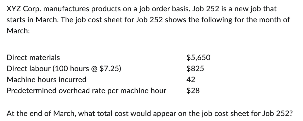 XYZ Corp. manufactures products on a job order basis. Job 252 is a new job that
starts in March. The job cost sheet for Job 252 shows the following for the month of
March:
Direct materials
Direct labour (100 hours @ $7.25)
Machine hours incurred
Predetermined overhead rate per machine hour
$5,650
$825
42
$28
At the end of March, what total cost would appear on the job cost sheet for Job 252?