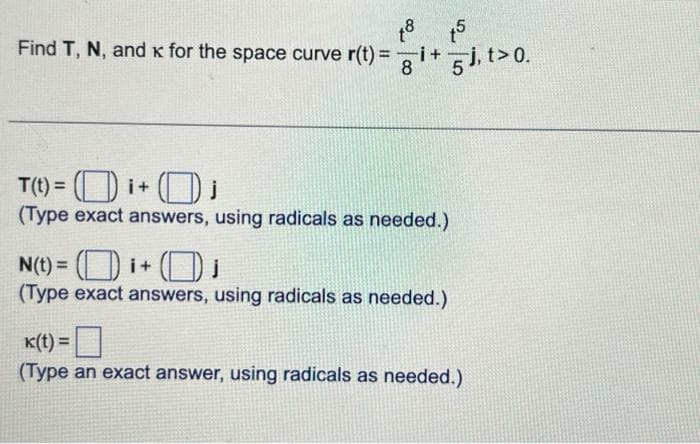 Find T, N, and x for the space curve r(t)=
18 15
gi+5j, t> 0.
8
T(t) =i+
0;
(Type exact answers, using radicals as needed.)
N(t) =i+₁
(Type exact answers, using radicals as needed.)
k(t) =
(Type an exact answer, using radicals as needed.)