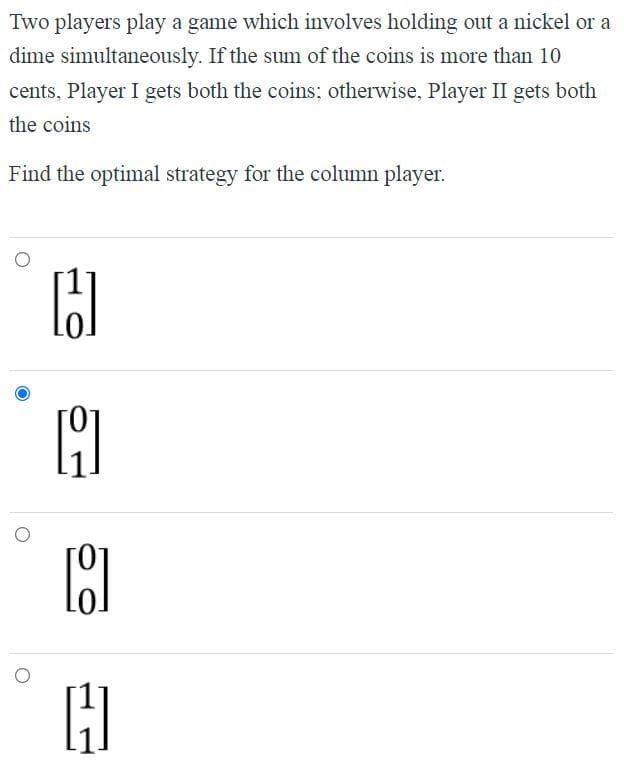 Two players play a game which involves holding out a nickel or a
dime simultaneously. If the sum of the coins is more than 10
cents, Player I gets both the coins; otherwise, Player II gets both
the coins
Find the optimal strategy for the column player.
H
H
[9]
H