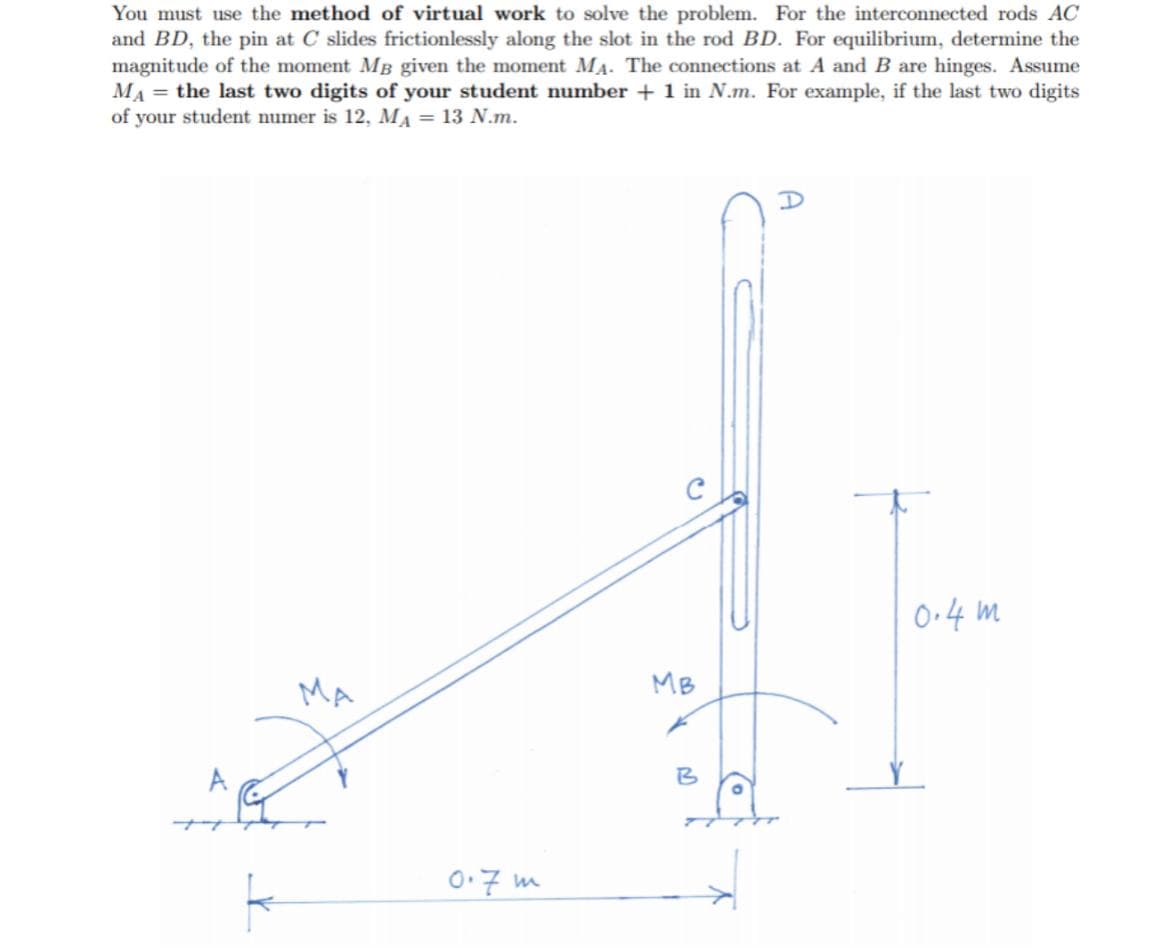 You must use the method of virtual work to solve the problem. For the interconnected rods AC
and BD, the pin at C slides frictionlessly along the slot in the rod BD. For equilibrium, determine the
magnitude of the moment MB given the moment MA. The connections at A and B are hinges. Assume
MA = the last two digits of your student number + 1 in N.m. For example, if the last two digits
of your student numer is 12, MA = 13 N.m.
0•4 m
MA
MB
B
0.7 m
A
