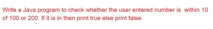 Write a Java program to check whether the user entered number is within 10
of 100 or 200. If it is in then print true else print false.
