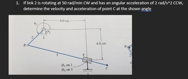 1. If link 2 is rotating at 50 rad/min CW and has an angular acceleration of 2 rad/s^2 CCW,
determine the velocity and acceleration of point C at the shown angle
8.0 cm -
BO
2.
4
6.0 cm
Bo
2
D₁ on 1
a
Dy on 3
ww