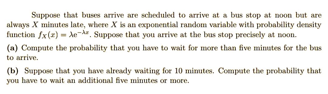 Suppose that buses arrive are scheduled to arrive at a bus stop at noon but are
always X minutes late, where X is an exponential random variable with probability density
function fx(x) Ae-A. Suppose that you arrive at the bus stop precisely at noon.
=
(a) Compute the probability that you have to wait for more than five minutes for the bus
to arrive.
(b) Suppose that you have already waiting for 10 minutes. Compute the probability that
you have to wait an additional five minutes or more.