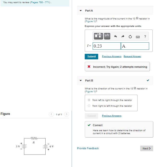 You may want to review (Pages 768 - 771).
Part A
What is the magnitude of the current in the 13 S2 resistor in
(Figure 1)?
Express your answer with the appropriate units.
HA
?
I= 0.23
A
Submit
Previous Answers Request Answer
X Incorrect; Try Again; 2 attempts remaining
Part B
What is the direction of the current in the 13 $2 resistor in
(Figure 1)?
from left to right through the resistor
from right to left through the resistor
Figure
< 1 of 1
Submit
Previous Answers
Correct
Here we learn how to determine the direction of
current in a circuit with 2 batteries.
ww
R
3 V
6V
Provide Feedback
Next >
