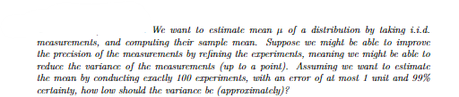 We want to estimate mean of a distribution by taking i.i.d.
measurements, and computing their sample mean. Suppose we might be able to improve
the precision of the measurements by refining the experiments, meaning we might be able to
reduce the variance of the measurements (up to a point). Assuming we want to estimate
the mean by conducting exactly 100 experiments, with an error of at most 1 unit and 99%
certainty, how low should the variance be (approximately)?