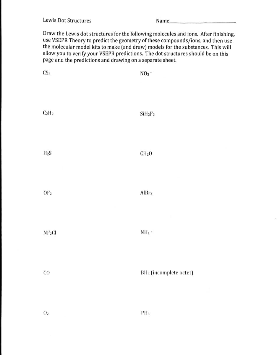 Lewis Dot Structures
Name,
Draw the Lewis dot structures for the following molecules and ions. After finishing,
use VSEPR Theory to predict the geometry of these compounds/ions, and then use
the molecular model kits to make (and draw) models for the substances. This will
allow you to verify your VSEPR predictions. The dot structures should be on this
page and the predictions and drawing on a separate sheet.
CS₂
NO3-
C₂H2
SiH₂F2
H₂S
CH₂0
OF2
NF₂CI
CO
0₂
AlBr3
NH₁'
BH3 (incomplete octet)
PH₂