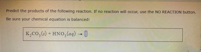 Predict the products of the following reaction. If no reaction will occur, use the NO REACTION button.
Be sure your chemical equation is balanced!
K,Co,(6) + HNO, (ag) → (|
