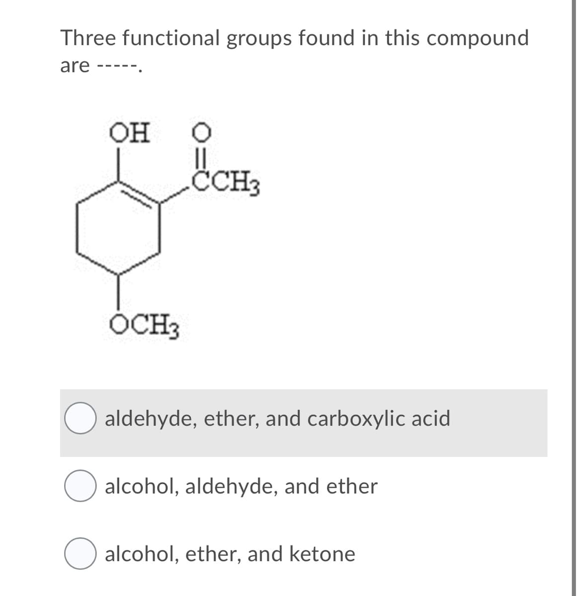 Three functional groups found in this compound
are ---
он
CCH3
ÓCH3
aldehyde, ether, and carboxylic acid
O alcohol, aldehyde, and ether
alcohol, ether, and ketone
