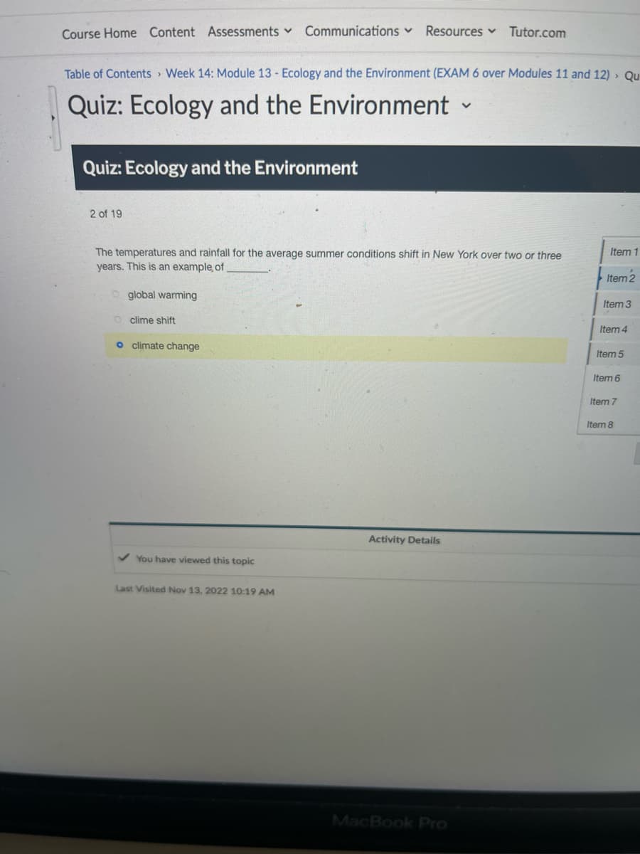 Course Home Content Assessments ✓ Communications Resources Tutor.com
Table of Contents Week 14: Module 13 - Ecology and the Environment (EXAM 6 over Modules 11 and 12) > Qu
Quiz: Ecology and the Environment
Quiz: Ecology and the Environment
2 of 19
The temperatures and rainfall for the average summer conditions shift in New York over two or three
years. This is an example, of
global warming
clime shift
o climate change
✓ You have viewed this topic
Last Visited Nov 13, 2022 10:19 AM
Activity Details
V
MacBook Pro
Item 1
Item 2
Item 3
Item 4
Item 5
Item 6
Item 7
Item 8