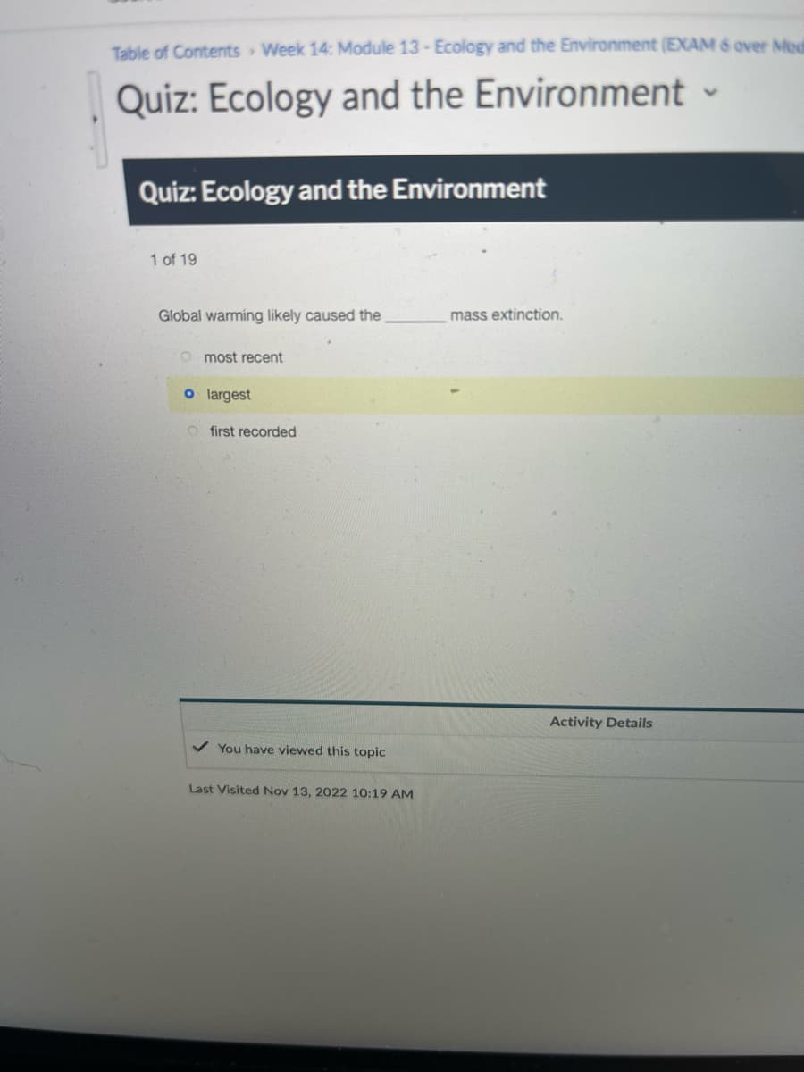 Table of Contents Week 14: Module 13- Ecology and the Environment (EXAM 6 over Mod
Quiz: Ecology and the Environment -
Quiz: Ecology and the Environment
1 of 19
Global warming likely caused the
most recent
o largest
O first recorded
✓ You have viewed this topic
Last Visited Nov 13, 2022 10:19 AM
mass extinction.
Activity Details