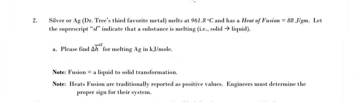 Silver or Ag (Dr. Tree's third favorite metal) melts at 961.8°C and has a Heat of Fusion = 88 Jlgm. Let
the superscript "sl" indicate that a substance is melting (i.e., solid liquid).
2.
-sl
a. Please find Ah for melting Ag in kJ/mole.
Note: Fusion = a liquid to solid transformation.
Note: Heats Fusion are traditionally reported as positive values. Engineers must determine the
proper sign for their system.
