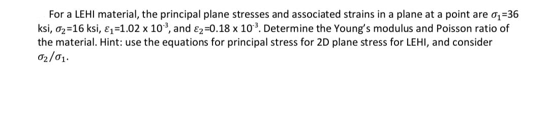 For a LEHI material, the principal plane stresses and associated strains in a plane at a point are o,=36
ksi, 02=16 ksi, ɛ1=1.02 x 103, and E2=0.18 x 103. Determine the Young's modulus and Poisson ratio of
the material. Hint: use the equations for principal stress for 2D plane stress for LEHI, and consider
02/01.

