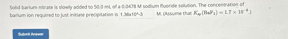 Solid barium nitrate is slowly added to 50.0 mL of a 0.0478 M sodium fluoride solution. The concentration of
barium ion required to just initiate precipitation is 1.36x10^-3
M. (Assume that Kp (BaF2) = 1.7 x 10-6.)
Submit Answer