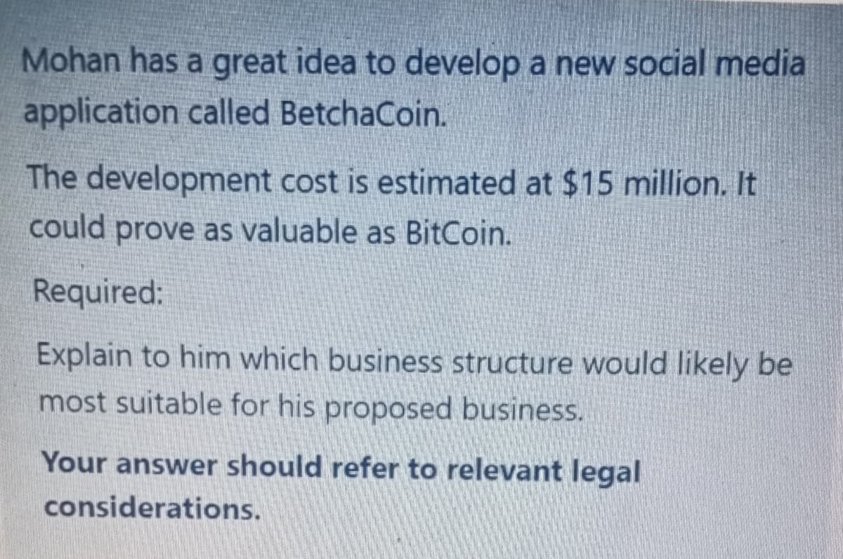 Mohan has a great idea to develop a new social media
application called BetchaCoin.
The development cost is estimated at $15 million. It
could prove as valuable as BitCoin.
Required:
Explain to him which business structure would likely be
most suitable for his proposed business.
Your answer should refer to relevant legal
considerations.
