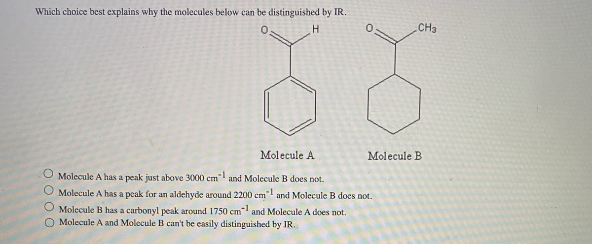 Which choice best explains why the molecules below can be distinguished by IR.
H
Molecule A
Molecule A has a peak just above 3000 cm-1 and Molecule B does not.
O Molecule A has a peak for an aldehyde around 2200 cm-1 and Molecule B does not.
O Molecule B has a carbonyl peak around 1750 cm1 and Molecule A does not.
O Molecule A and Molecule B can't be easily distinguished by IR.
CH3
Molecule B