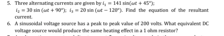 5. Three alternating currents are given by i, = 141 sin(@t + 45°);
iz = 30 sin (wt + 90°); iz = 20 sin (wt – 120°). Find the equation of the resultant
current.
6. A sinusoidal voltage source has a peak to peak value of 200 volts. What equivalent DC
voltage source would produce the same heating effect in a 1 ohm resistor?
