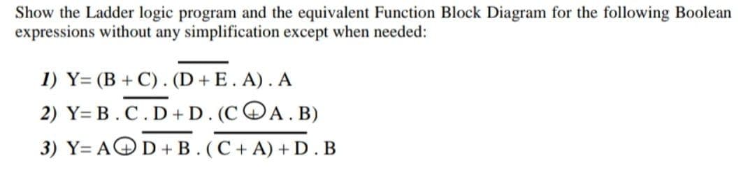 Show the Ladder logic program and the equivalent Function Block Diagram for the following Boolean
expressions without any simplification except when needed:
1) Y= (B + C). (D + E. A). A
2) Y= B.C.D+D. (COA.B)
3) Y= AOD +B. (C + A) + D.B
