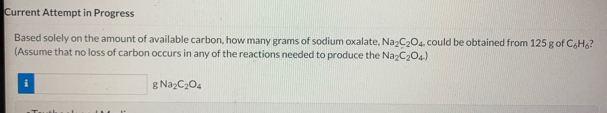 Current Attempt in Progress
Based solely on the amount of available carbon, how many grams of sodium oxalate, Na2C2O4, could be obtained from 125 g of C6H6?
(Assume that no loss of carbon occurs in any of the reactions needed to produce the Na2C204.)
i
g Na2C2O4
