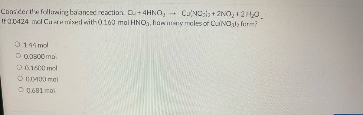 Cu(NO3)2+ 2NO2+2 H2O
Consider the following balanced reaction: Cu + 4HNO3
If 0.0424 mol Cu are mixed with 0.160 mol HNO3, how many moles of Cu(NO3)2 form?
O 1.44 mol
O 0.0800 mol
O 0.1600 mol
O 0.0400 mol
O 0.681 mol
