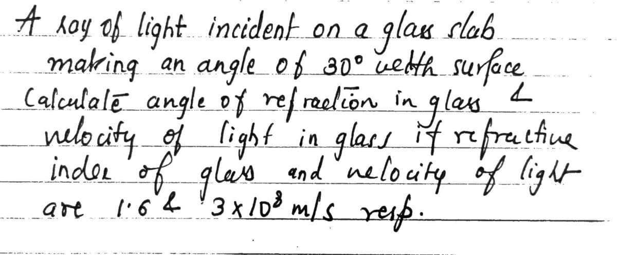 A hay of light incident on a
making an angleof 30° uebth surface
Calculale angle of ref raelion in glass
nelocity oj light'in glars f refrathiune
inder'of glaie
are l'6h '3x /03 m/s rese.
glasu slab
end"neloity of light
