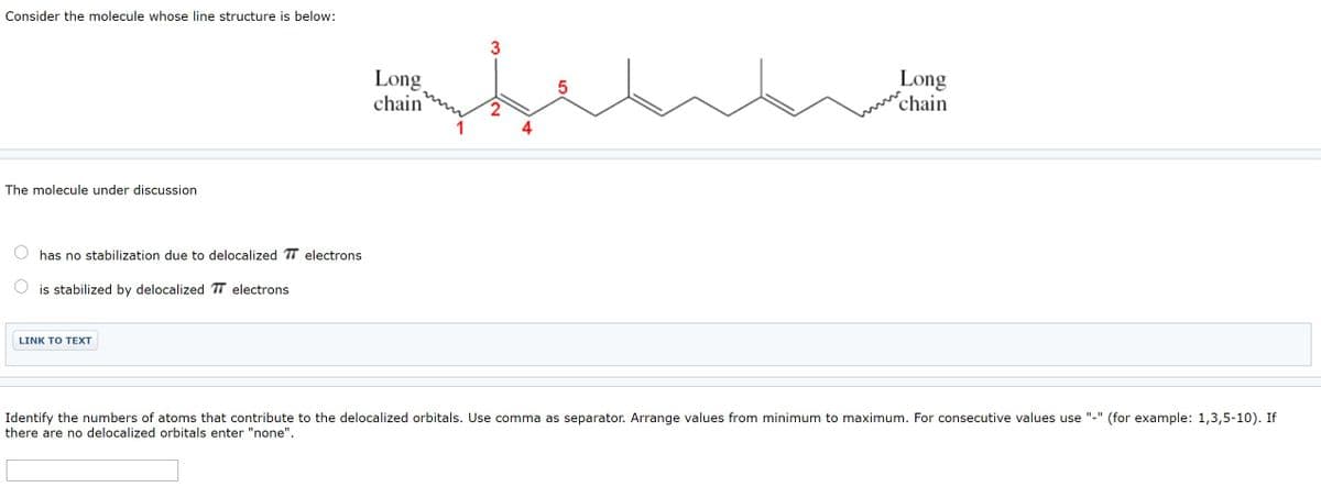 Consider the molecule whose line structure is below:
3
Long
chain
Long
chain
4
The molecule under discussion
has no stabilization due to delocalized T electrons
is stabilized by delocalized TT electrons
LINK TO TEXT
Identify the numbers of atoms that contribute to the delocalized orbitals. Use comma as separator. Arrange values from minimum to maximum. For consecutive values use
there are no delocalized orbitals enter "none".
(for example: 1,3,5-10). If
